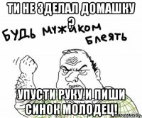 ти не зделал домашку ? упусти руку и пиши синок молодец!