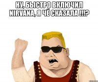 ну, быстро включил nirvana, я чё сказала !!!? 