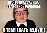 ну что крассавица, становись рачьком. я тебя ебать буду!!!