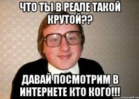 что ты в реале такой крутой?? давай посмотрим в интернете кто кого!!!