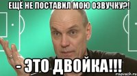 ещё не поставил мою озвучку?! - это двойка!!!