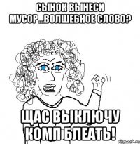 сынок вынеси мусор...волшебное слово? щас выключу комп блеать!