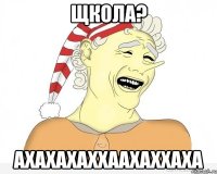 щкола? ахахахаххаахаххаха