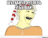 шутканул,а теперь уёбывай! 