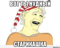 вот ты нудный старикашка