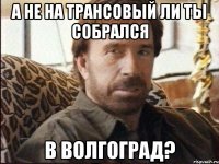 а не на трансовый ли ты собрался в волгоград?