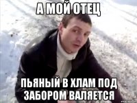 а мой отец пьяный в хлам под забором валяется