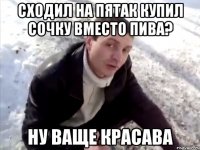 сходил на пятак купил сочку вместо пива? ну ваще красава