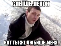 слышь ленок вот ты же любишь меня