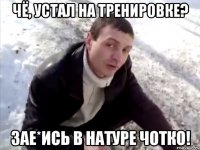 чё, устал на тренировке? зае*ись в натуре чотко!