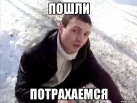 пошли потрахаемся