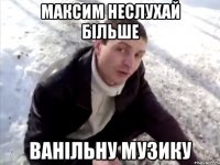 максим неслухай більше ванільну музику