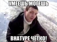 умеешь могешь внатуре четко!