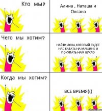 Алина , Наташа и Оксана найти лоха,который будет нас катать на машине и покупать нам бухло все время(((