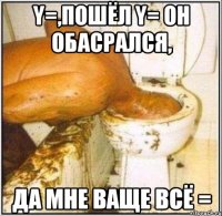 y=,пошёл y= он обасрался, да мне ваще всё =