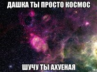 дашка ты просто космос шучу ты ахуеная