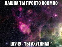 дашка ты просто космос шучу - ты ахуенная:*