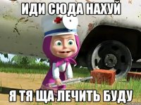 иди сюда нахуй я тя ща лечить буду