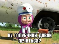  ну, голубчики, давай лечиться?