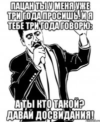 пацан ты у меня уже три года просишь. и я тебе три года говорю: а ты кто такой? давай досвидания!