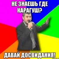 не знаешь где карагуш? давай досвидания!