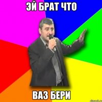 эй брат что ваз бери