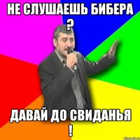 не слушаешь бибера ? давай до свиданья !