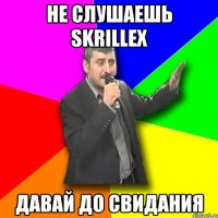 не слушаешь skrillex давай до свидания