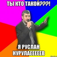 ты кто такой???! я руслан нурулаееееев