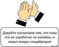 Давайте похлопаем тем, кто пока что не заработал не копейки, и видит вокруг нищебродов