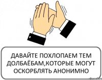 ДАВАЙТЕ ПОХЛОПАЕМ ТЕМ ДОЛБАЁБАМ,КОТОРЫЕ МОГУТ ОСКОРБЛЯТЬ АНОНИМНО