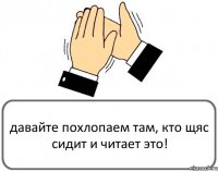 давайте похлопаем там, кто щяс сидит и читает это!