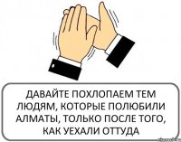 ДАВАЙТЕ ПОХЛОПАЕМ ТЕМ ЛЮДЯМ, КОТОРЫЕ ПОЛЮБИЛИ АЛМАТЫ, ТОЛЬКО ПОСЛЕ ТОГО, КАК УЕХАЛИ ОТТУДА