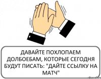 ДАВАЙТЕ ПОХЛОПАЕМ ДОЛБОЕБАМ, КОТОРЫЕ СЕГОДНЯ БУДУТ ПИСАТЬ: "ДАЙТЕ ССЫЛКУ НА МАТЧ"