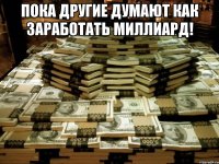 пока другие думают как заработать миллиард! 