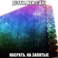 делаю, мем с дну насрать, на запятые