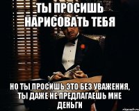 ты просишь нарисовать тебя но ты просишь это без уважения, ты даже не предлагаешь мне деньги