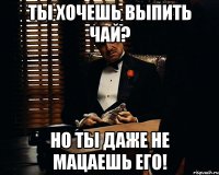 ты хочешь выпить чай? но ты даже не мацаешь его!