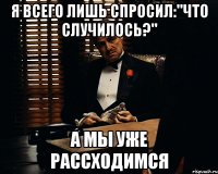 я всего лишь спросил:"что случилось?" а мы уже рассходимся