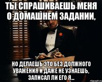 ты спрашиваешь меня о домашнем задании, но делаешь это без должного уважения и даже не узнаешь, записал ли его я...