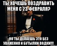 ты хочешь поздравить меня с 23 февраля? но ты делаешь это без уважения и бутылки водки!!!