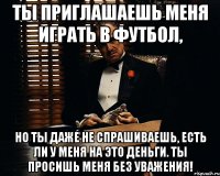 ты приглашаешь меня играть в футбол, но ты даже не спрашиваешь, есть ли у меня на это деньги. ты просишь меня без уважения!