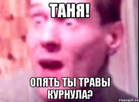 таня! опять ты травы курнула?