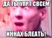 да ты упрт свсем иннах блеать!