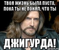 твоя жизнь была пуста, пока ты не понял, что ты джигурда!