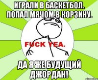 играли в баскетбол. попал мячом в корзину. да я же будущий джордан!