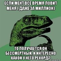 если мент все время ловит меня ( даже за миллион) то получается он бессмертный, и интересно какой у него рекорд?