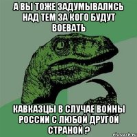 а вы тоже задумывались над тем за кого будут воевать кавказцы в случае войны россии с любой другой страной ?