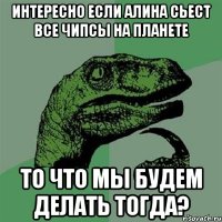 интересно если алина сьест все чипсы на планете то что мы будем делать тогда?