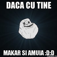 daca cu tine makar si amuia :d:d